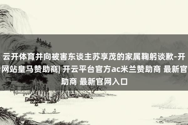 云开体育并向被害东谈主苏享茂的家属鞠躬谈歉-开云平台网站皇马赞助商| 开云平台官方ac米兰赞助商 最新官网入口