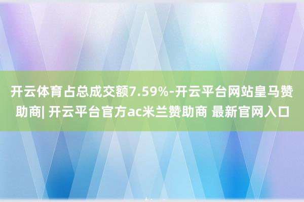 开云体育占总成交额7.59%-开云平台网站皇马赞助商| 开云平台官方ac米兰赞助商 最新官网入口