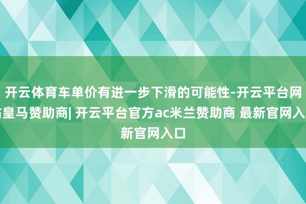开云体育车单价有进一步下滑的可能性-开云平台网站皇马赞助商| 开云平台官方ac米兰赞助商 最新官网入口