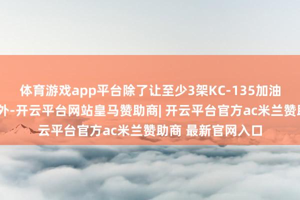 体育游戏app平台除了让至少3架KC-135加油机被“澈底破坏”外-开云平台网站皇马赞助商| 开云平台官方ac米兰赞助商 最新官网入口