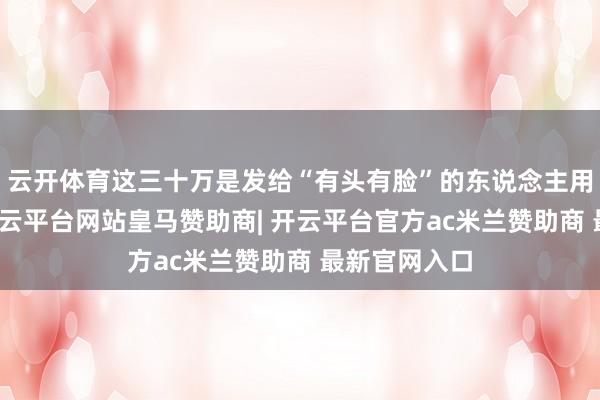 云开体育这三十万是发给“有头有脸”的东说念主用来宣传的-开云平台网站皇马赞助商| 开云平台官方ac米兰赞助商 最新官网入口