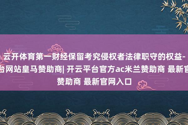 云开体育第一财经保留考究侵权者法律职守的权益-开云平台网站皇马赞助商| 开云平台官方ac米兰赞助商 最新官网入口