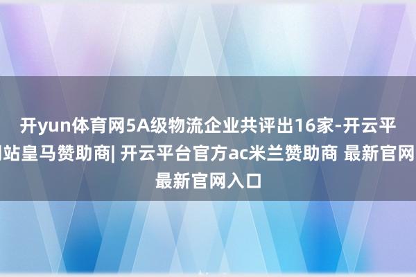 开yun体育网5A级物流企业共评出16家-开云平台网站皇马赞助商| 开云平台官方ac米兰赞助商 最新官网入口