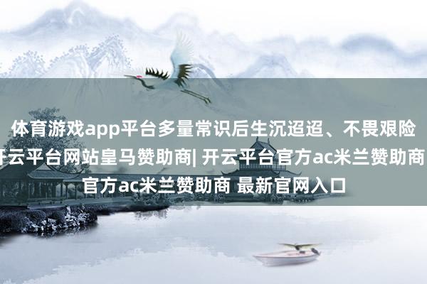 体育游戏app平台多量常识后生沉迢迢、不畏艰险地来到延安-开云平台网站皇马赞助商| 开云平台官方ac米兰赞助商 最新官网入口