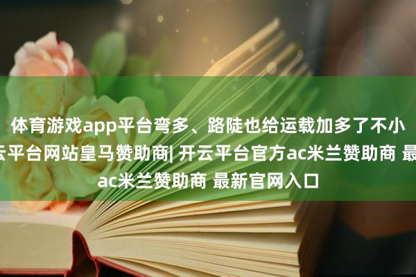 体育游戏app平台弯多、路陡也给运载加多了不小的难度-开云平台网站皇马赞助商| 开云平台官方ac米兰赞助商 最新官网入口