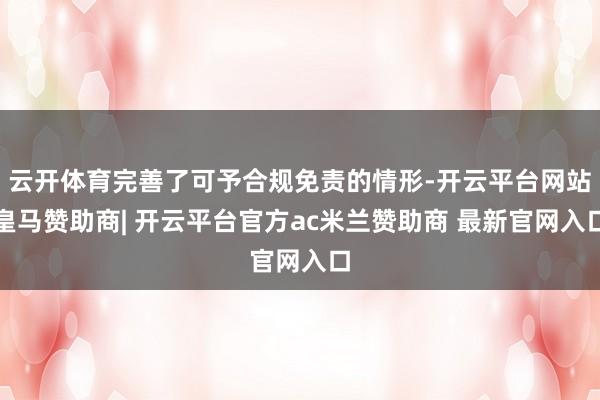 云开体育完善了可予合规免责的情形-开云平台网站皇马赞助商| 开云平台官方ac米兰赞助商 最新官网入口