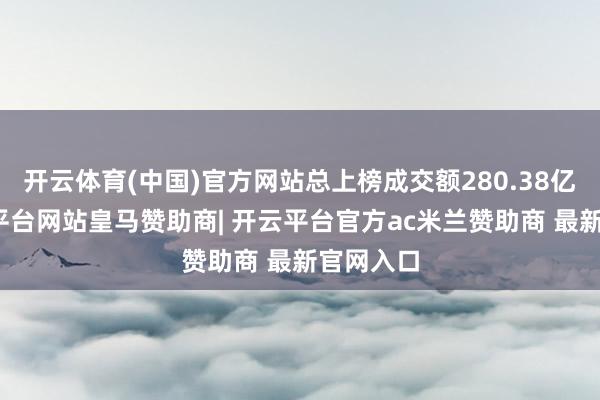 开云体育(中国)官方网站总上榜成交额280.38亿元-开云平台网站皇马赞助商| 开云平台官方ac米兰赞助商 最新官网入口