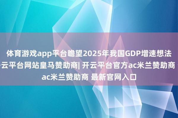 体育游戏app平台瞻望2025年我国GDP增速想法为5%傍边-开云平台网站皇马赞助商| 开云平台官方ac米兰赞助商 最新官网入口