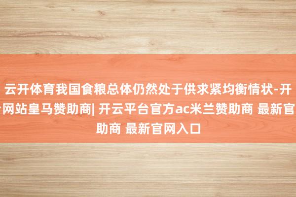 云开体育我国食粮总体仍然处于供求紧均衡情状-开云平台网站皇马赞助商| 开云平台官方ac米兰赞助商 最新官网入口