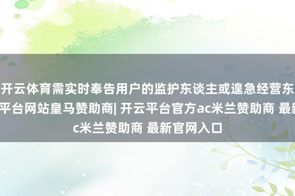 开云体育需实时奉告用户的监护东谈主或遑急经营东谈主-开云平台网站皇马赞助商| 开云平台官方ac米兰赞助商 最新官网入口